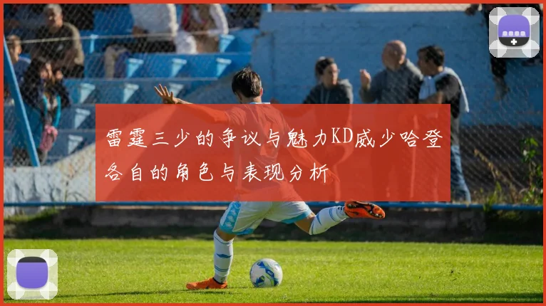 雷霆三少的争议与魅力KD威少哈登各自的角色与表现分析
