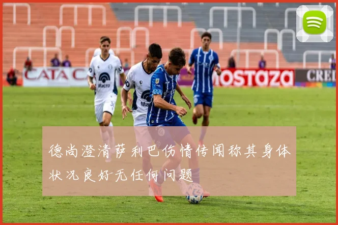 德尚澄清萨利巴伤情传闻称其身体状况良好无任何问题