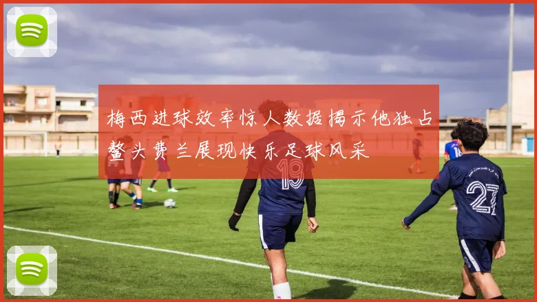 梅西进球效率惊人数据揭示他独占鳌头费兰展现快乐足球风采