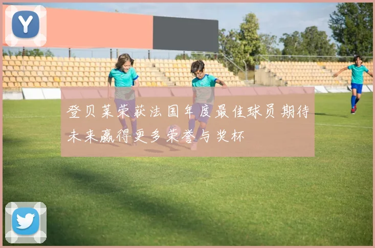 登贝莱荣获法国年度最佳球员期待未来赢得更多荣誉与奖杯