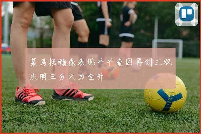 菜鸟杨瀚森表现平平奎因再创三双杰明三分火力全开