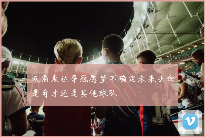 浓眉表达争冠愿望不确定未来去向是奇才还是其他球队