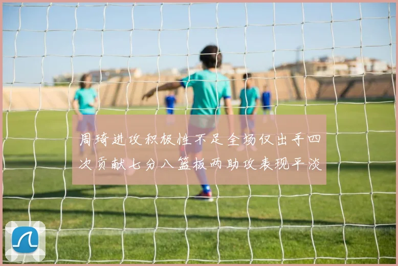 周琦进攻积极性不足全场仅出手四次贡献七分八篮板两助攻表现平淡