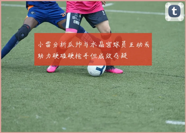 小雷分析瓜帅与水晶宫球员互动或助力硬碰硬枪手但成效存疑