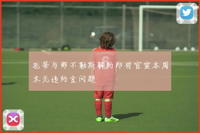 孔蒂与那不勒斯解约即将官宣本周末无违约金问题