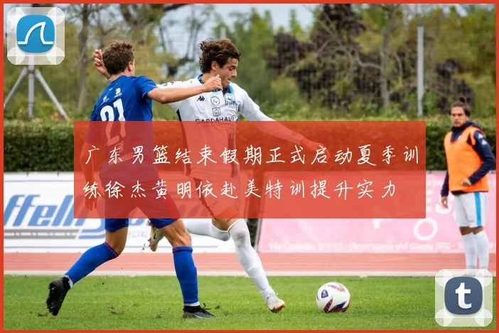 广东男篮结束假期正式启动夏季训练徐杰黄明依赴美特训提升实力