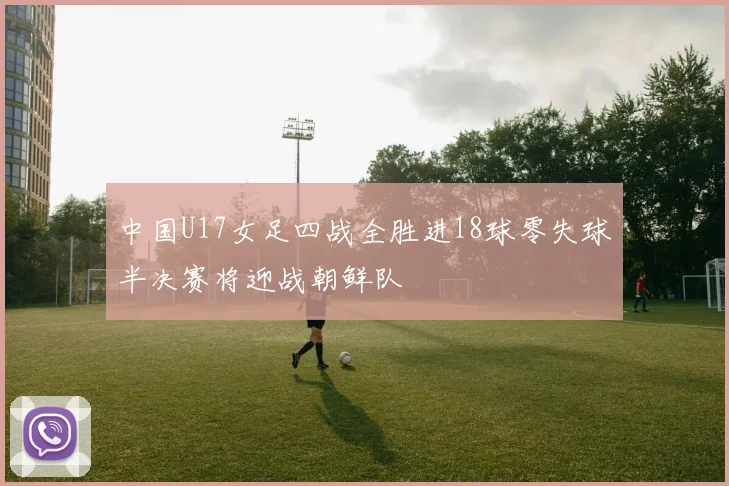 中国U17女足四战全胜进18球零失球半决赛将迎战朝鲜队