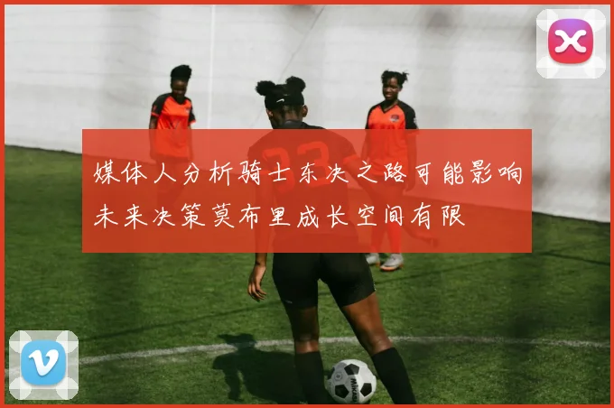 媒体人分析骑士东决之路可能影响未来决策莫布里成长空间有限