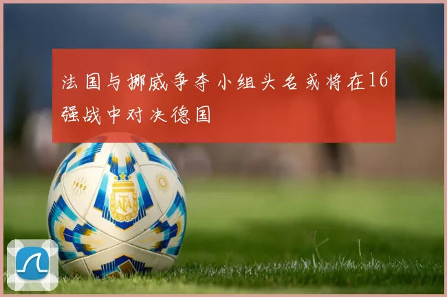 法国与挪威争夺小组头名或将在16强战中对决德国