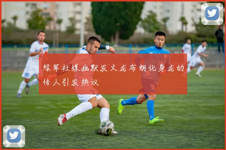 绿军社媒幽默发文龙布朗化身龙的传人引发热议
