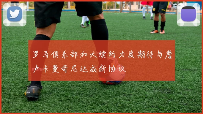 罗马俱乐部加大续约力度期待与詹卢卡曼奇尼达成新协议