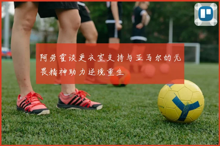 阿劳霍谈更衣室支持与亚马尔的无畏精神助力逆境重生
