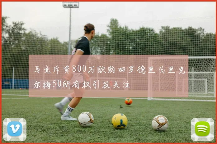 马竞斥资800万欧购回罗德里戈里克尔梅50所有权引发关注