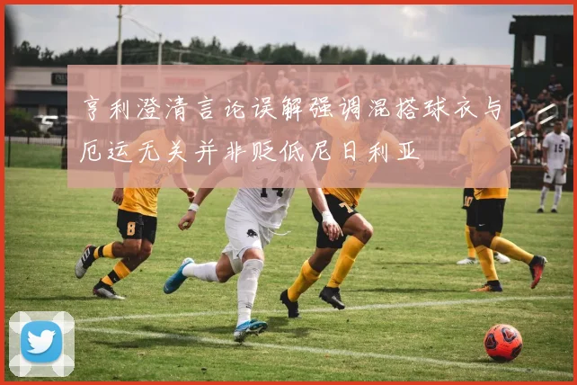 亨利澄清言论误解强调混搭球衣与厄运无关并非贬低尼日利亚