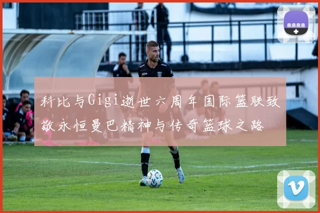 科比与Gigi逝世六周年国际篮联致敬永恒曼巴精神与传奇篮球之路