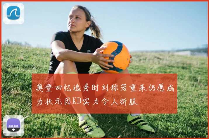奥登回忆选秀时刻称若重来仍愿成为状元因KD实力令人折服