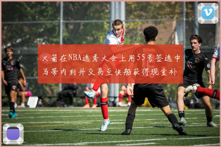 火箭在NBA选秀大会上用55号签选中马蒂内利并交易至快船获得现金补偿