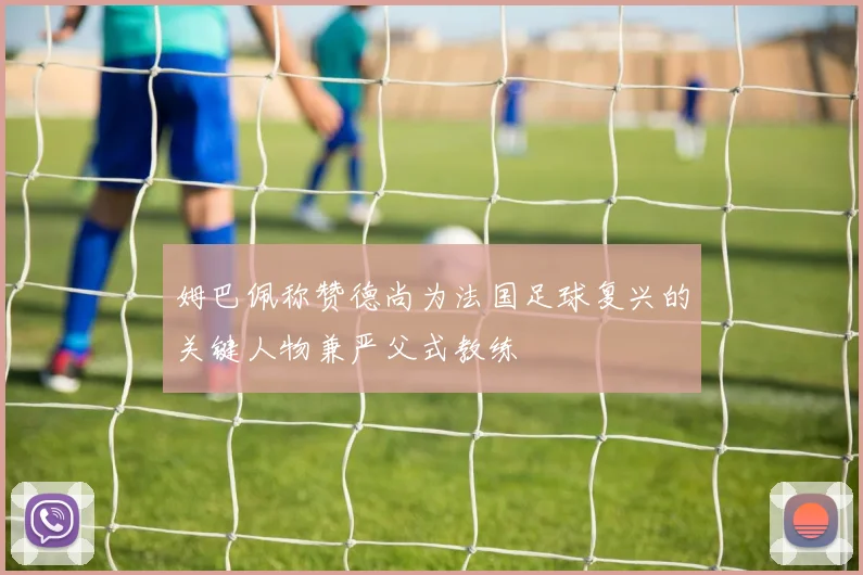 姆巴佩称赞德尚为法国足球复兴的关键人物兼严父式教练